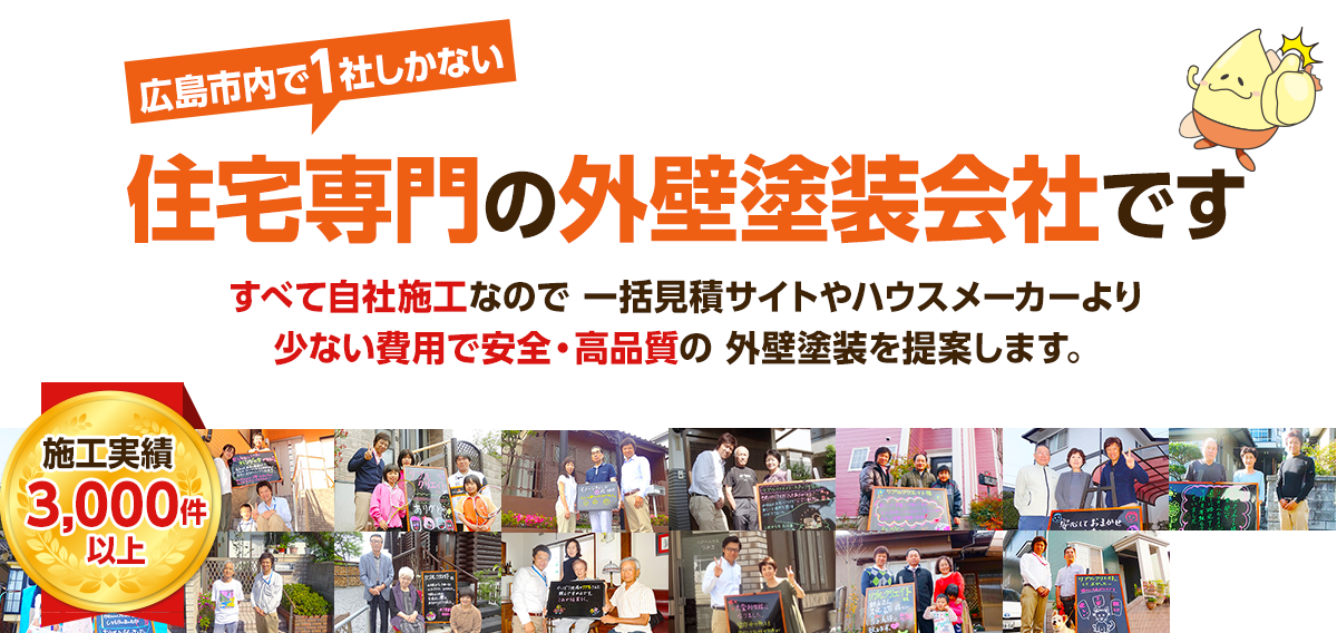 施工実績3,000件以上、広島市内に1社しかない住宅専門の外壁塗装会社です。すべて自社施工なので 一括見積サイトやハウスメーカーより少ない費用で安全・高品質の外壁塗装を提案します。